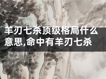 羊刃七杀顶级格局什么意思,命中有羊刃七杀