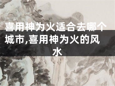 喜用神为火适合去哪个城市,喜用神为火的风水