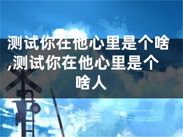 测试你在他心里是个啥,测试你在他心里是个啥人