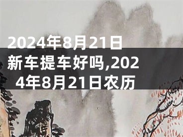 2024年8月21日新车提车好吗,2024年8月21日农历