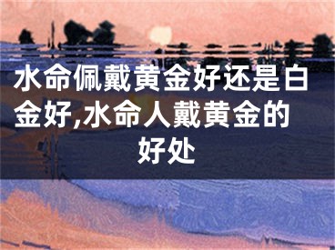 水命佩戴黄金好还是白金好,水命人戴黄金的好处
