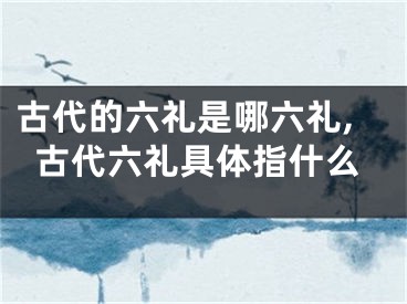古代的六礼是哪六礼,古代六礼具体指什么
