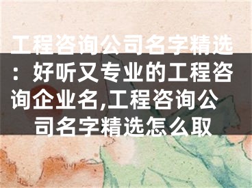 工程咨询公司名字精选：好听又专业的工程咨询企业名,工程咨询公司名字精选怎么取