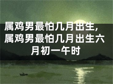属鸡男最怕几月出生,属鸡男最怕几月出生六月初一午时