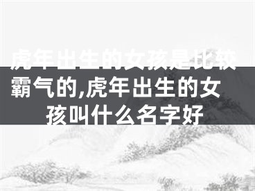 虎年出生的女孩是比较霸气的,虎年出生的女孩叫什么名字好