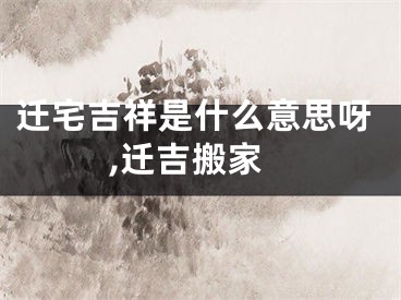迁宅吉祥是什么意思呀,迁吉搬家