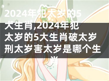 2024年犯太岁的5大生肖,2024年犯太岁的5大生肖破太岁刑太岁害太岁是哪个生肖