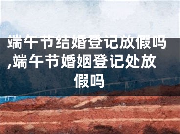 端午节结婚登记放假吗,端午节婚姻登记处放假吗
