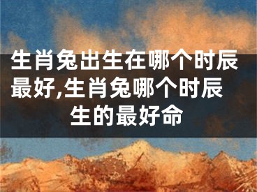 生肖兔出生在哪个时辰最好,生肖兔哪个时辰生的最好命