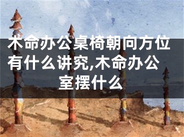 木命办公桌椅朝向方位有什么讲究,木命办公室摆什么