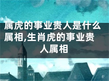 属虎的事业贵人是什么属相,生肖虎的事业贵人属相