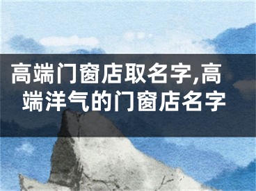高端门窗店取名字,高端洋气的门窗店名字