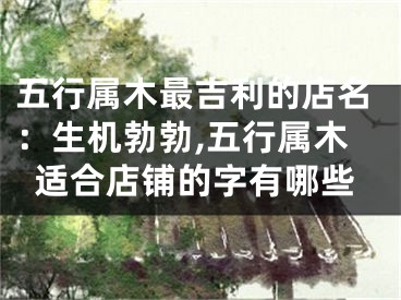 五行属木最吉利的店名：生机勃勃,五行属木适合店铺的字有哪些