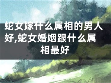 蛇女嫁什么属相的男人好,蛇女婚姻跟什么属相最好