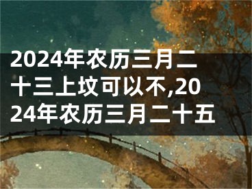 2024年农历三月二十三上坟可以不,2024年农历三月二十五
