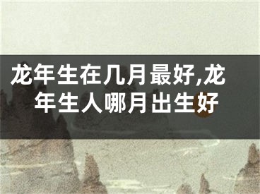 龙年生在几月最好,龙年生人哪月出生好