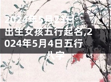 2024年5月23日出生女孩五行起名,2024年5月4日五行八字