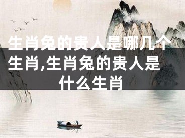 生肖兔的贵人是哪几个生肖,生肖兔的贵人是什么生肖
