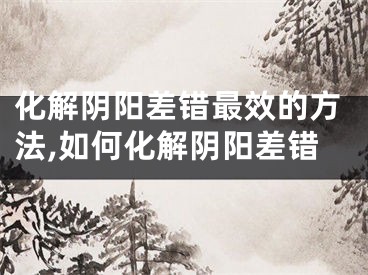 化解阴阳差错最效的方法,如何化解阴阳差错