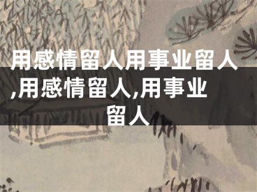 用感情留人用事业留人,用感情留人,用事业留人