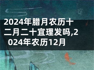 2024年腊月农历十二月二十宜理发吗,2024年农历12月