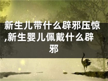 新生儿带什么辟邪压惊,新生婴儿佩戴什么辟邪