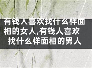 有钱人喜欢找什么样面相的女人,有钱人喜欢找什么样面相的男人