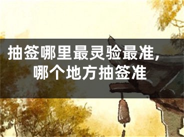 抽签哪里最灵验最准,哪个地方抽签准