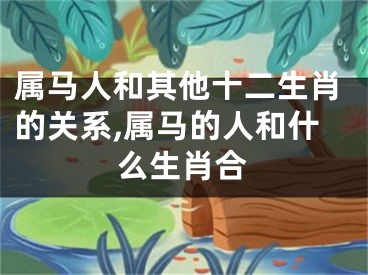 属马人和其他十二生肖的关系,属马的人和什么生肖合