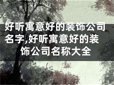 好听寓意好的装饰公司名字,好听寓意好的装饰公司名称大全
