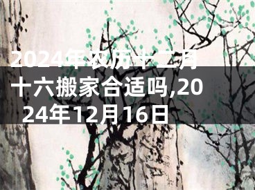 2024年农历十二月十六搬家合适吗,2024年12月16日