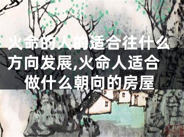 火命的人的适合往什么方向发展,火命人适合做什么朝向的房屋