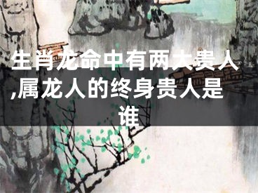 生肖龙命中有两大贵人,属龙人的终身贵人是谁