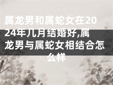 属龙男和属蛇女在2024年几月结婚好,属龙男与属蛇女相结合怎么样