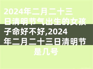 2024年二月二十三日清明节气出生的女孩子命好不好,2024年二月二十三日清明节是几号