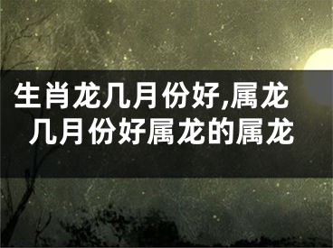 生肖龙几月份好,属龙几月份好属龙的属龙