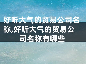 好听大气的贸易公司名称,好听大气的贸易公司名称有哪些