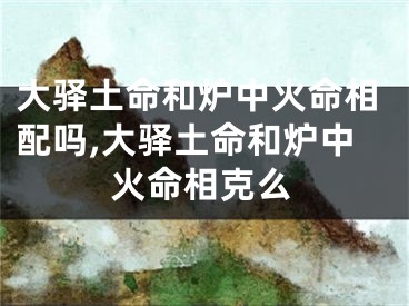 大驿土命和炉中火命相配吗,大驿土命和炉中火命相克么