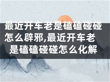 最近开车老是磕磕碰碰怎么辟邪,最近开车老是磕磕碰碰怎么化解