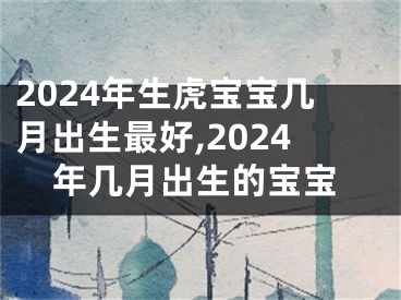 2024年生虎宝宝几月出生最好,2024年几月出生的宝宝