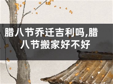 腊八节乔迁吉利吗,腊八节搬家好不好