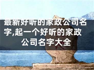最新好听的家政公司名字,起一个好听的家政公司名字大全