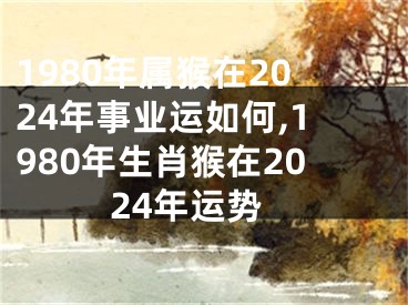 1980年属猴在2024年事业运如何,1980年生肖猴在2024年运势