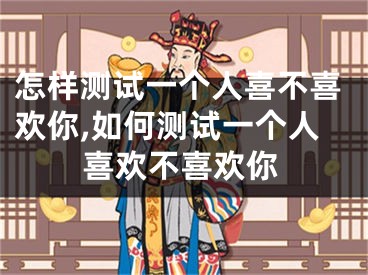 怎样测试一个人喜不喜欢你,如何测试一个人喜欢不喜欢你