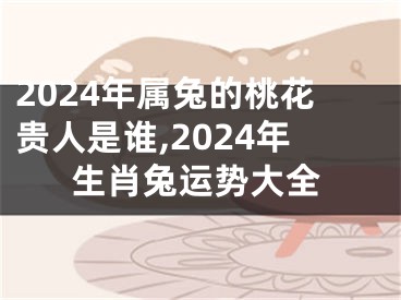 2024年属兔的桃花贵人是谁,2024年生肖兔运势大全