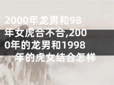 2000年龙男和98年女虎合不合,2000年的龙男和1998年的虎女结合怎样