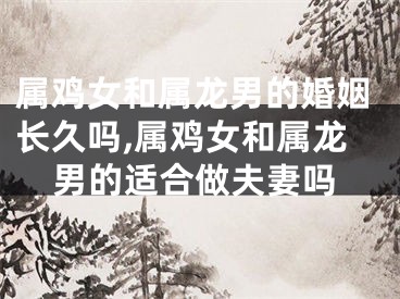 属鸡女和属龙男的婚姻长久吗,属鸡女和属龙男的适合做夫妻吗
