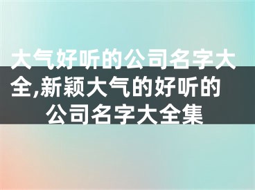 大气好听的公司名字大全,新颖大气的好听的公司名字大全集