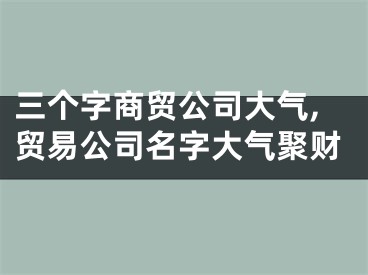 三个字商贸公司大气,贸易公司名字大气聚财