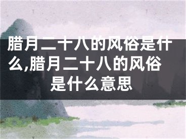 腊月二十八的风俗是什么,腊月二十八的风俗是什么意思
